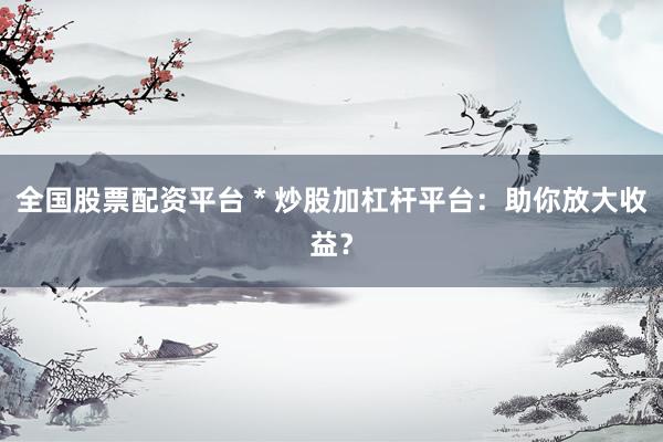 全国股票配资平台 * 炒股加杠杆平台：助你放大收益？