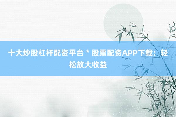 十大炒股杠杆配资平台 * 股票配资APP下载：轻松放大收益