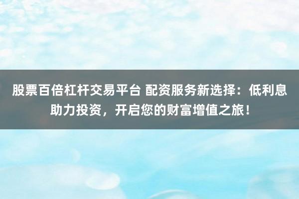 股票百倍杠杆交易平台 配资服务新选择：低利息助力投资，开启您的财富增值之旅！
