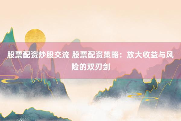 股票配资炒股交流 股票配资策略：放大收益与风险的双刃剑