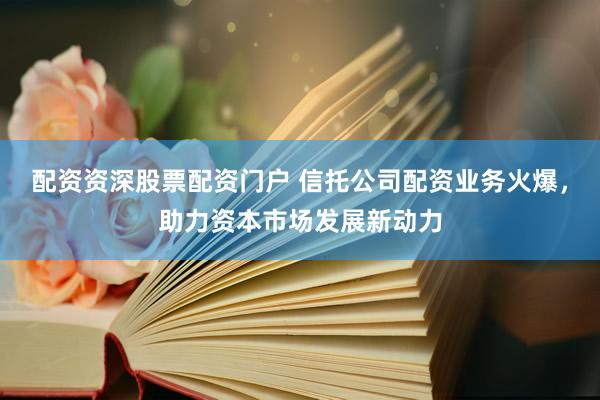 配资资深股票配资门户 信托公司配资业务火爆，助力资本市场发展新动力