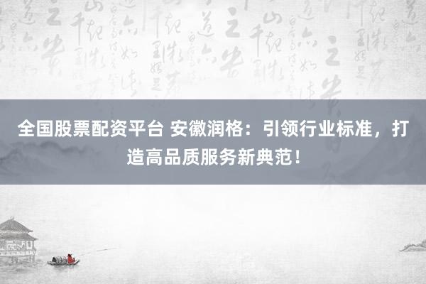全国股票配资平台 安徽润格：引领行业标准，打造高品质服务新典范！