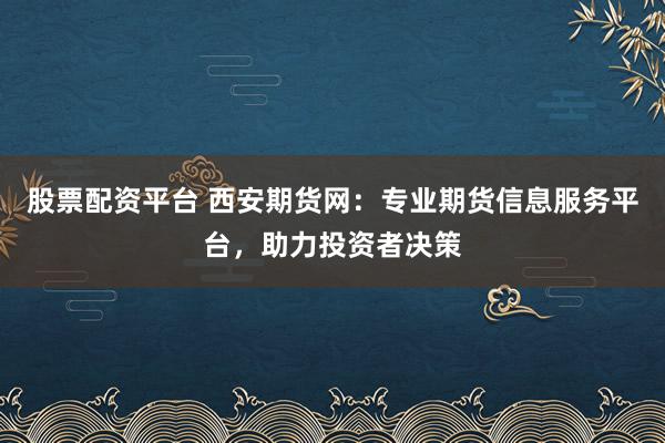 股票配资平台 西安期货网：专业期货信息服务平台，助力投资者决策