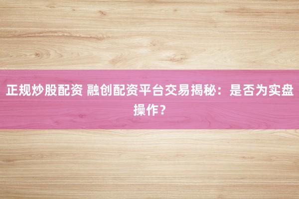 正规炒股配资 融创配资平台交易揭秘：是否为实盘操作？