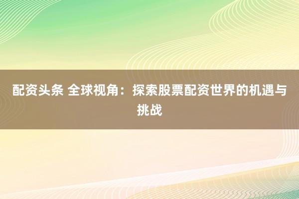 配资头条 全球视角：探索股票配资世界的机遇与挑战