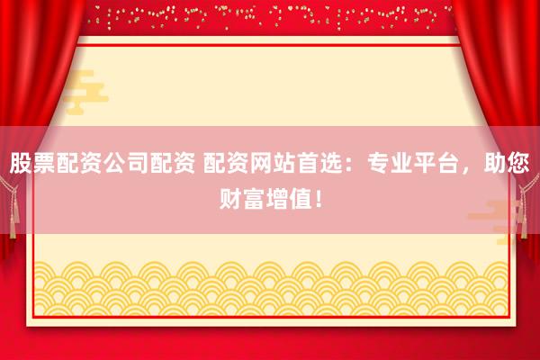 股票配资公司配资 配资网站首选：专业平台，助您财富增值！