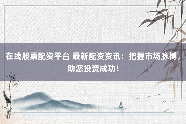 在线股票配资平台 最新配资资讯：把握市场脉搏，助您投资成功！