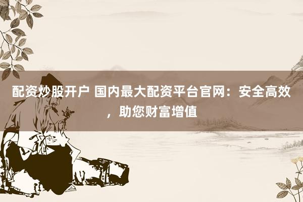 配资炒股开户 国内最大配资平台官网：安全高效，助您财富增值