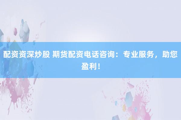 配资资深炒股 期货配资电话咨询：专业服务，助您盈利！