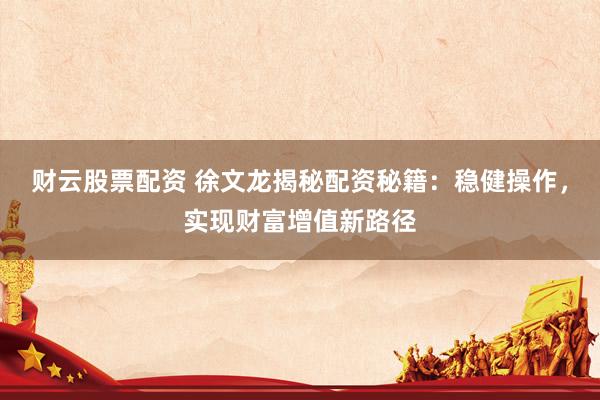 财云股票配资 徐文龙揭秘配资秘籍：稳健操作，实现财富增值新路径