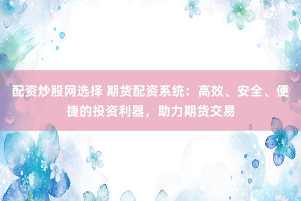 配资炒股网选择 期货配资系统：高效、安全、便捷的投资利器，助力期货交易