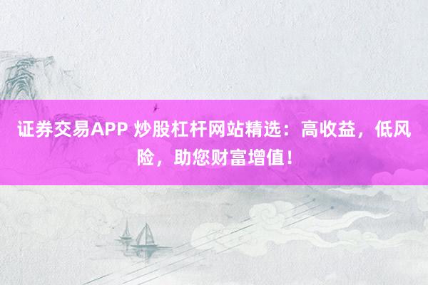 证券交易APP 炒股杠杆网站精选：高收益，低风险，助您财富增值！