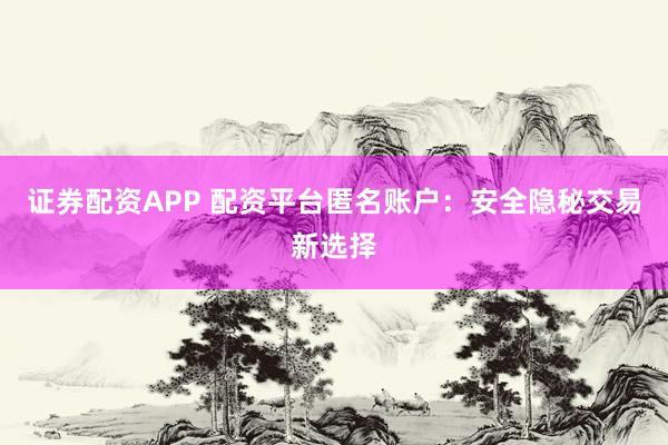 证券配资APP 配资平台匿名账户：安全隐秘交易新选择