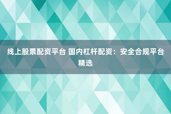 线上股票配资平台 国内杠杆配资：安全合规平台精选