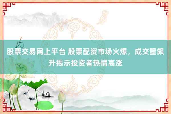 股票交易网上平台 股票配资市场火爆，成交量飙升揭示投资者热情高涨