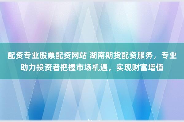 配资专业股票配资网站 湖南期货配资服务，专业助力投资者把握市场机遇，实现财富增值