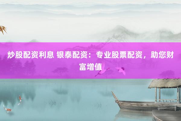 炒股配资利息 银泰配资：专业股票配资，助您财富增值