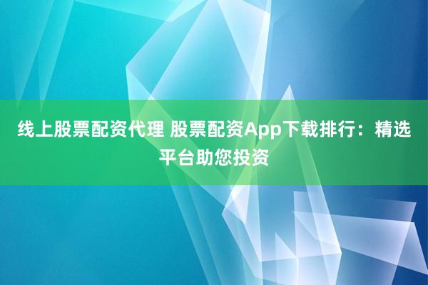 线上股票配资代理 股票配资App下载排行：精选平台助您投资