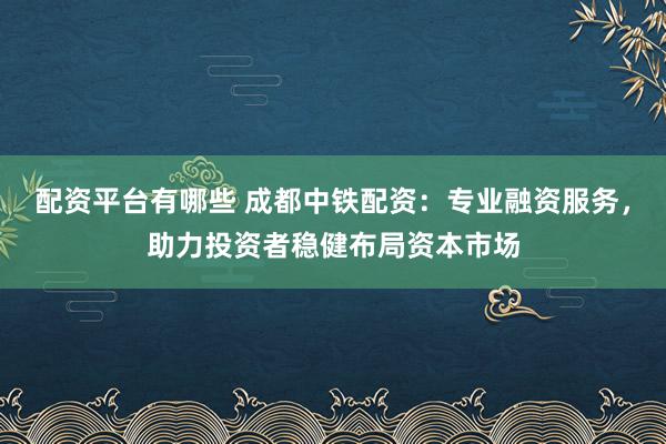 配资平台有哪些 成都中铁配资：专业融资服务，助力投资者稳健布局资本市场