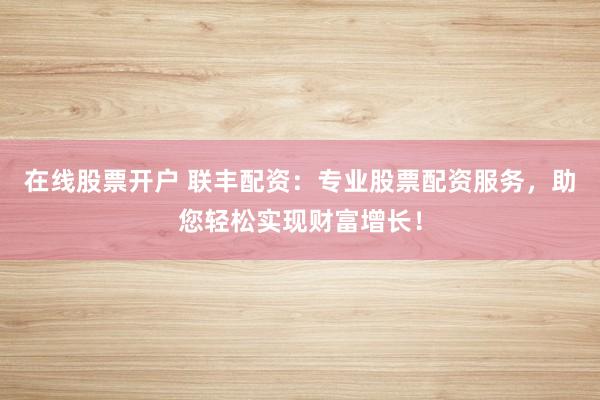 在线股票开户 联丰配资：专业股票配资服务，助您轻松实现财富增长！