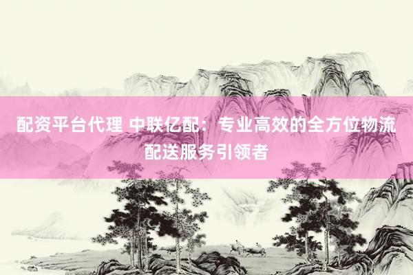 配资平台代理 中联亿配：专业高效的全方位物流配送服务引领者