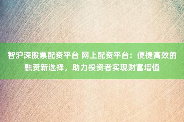 智沪深股票配资平台 网上配资平台：便捷高效的融资新选择，助力投资者实现财富增值