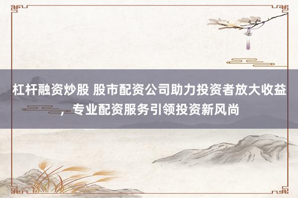 杠杆融资炒股 股市配资公司助力投资者放大收益，专业配资服务引领投资新风尚