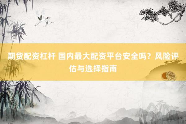 期货配资杠杆 国内最大配资平台安全吗？风险评估与选择指南
