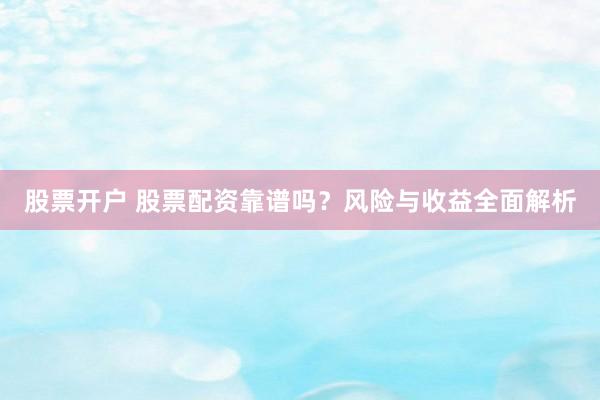股票开户 股票配资靠谱吗？风险与收益全面解析