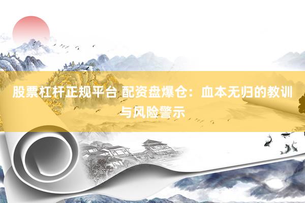 股票杠杆正规平台 配资盘爆仓：血本无归的教训与风险警示