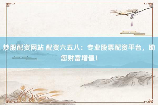 炒股配资网站 配资六五八：专业股票配资平台，助您财富增值！