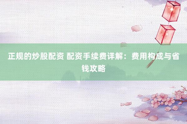正规的炒股配资 配资手续费详解：费用构成与省钱攻略