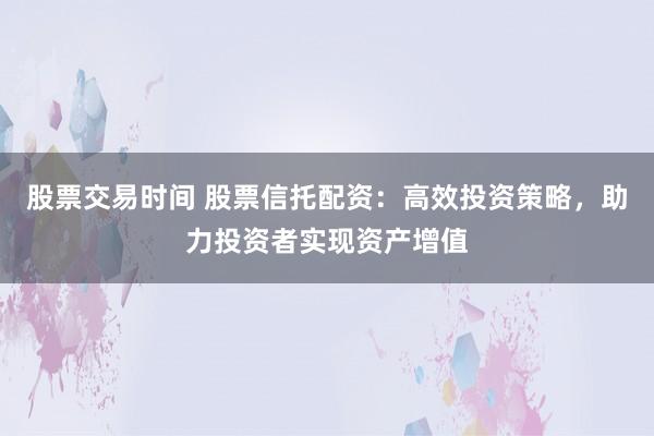 股票交易时间 股票信托配资：高效投资策略，助力投资者实现资产增值
