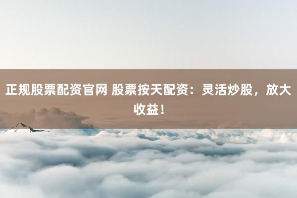 正规股票配资官网 股票按天配资：灵活炒股，放大收益！