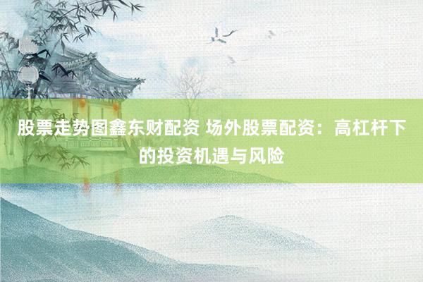 股票走势图鑫东财配资 场外股票配资：高杠杆下的投资机遇与风险