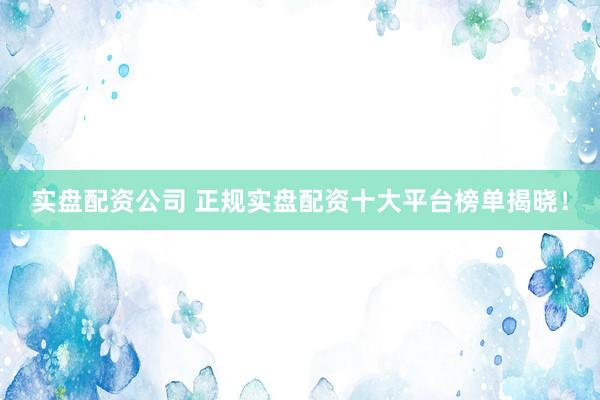 实盘配资公司 正规实盘配资十大平台榜单揭晓！