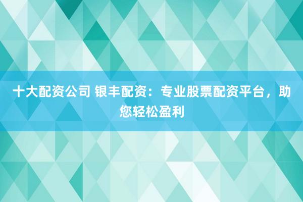 十大配资公司 银丰配资：专业股票配资平台，助您轻松盈利
