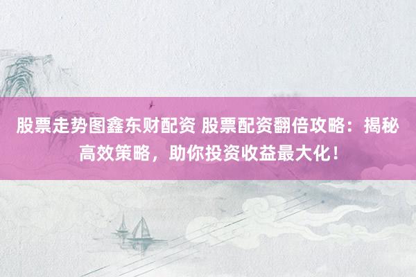 股票走势图鑫东财配资 股票配资翻倍攻略：揭秘高效策略，助你投资收益最大化！