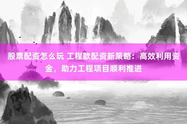 股票配资怎么玩 工程款配资新策略：高效利用资金，助力工程项目顺利推进
