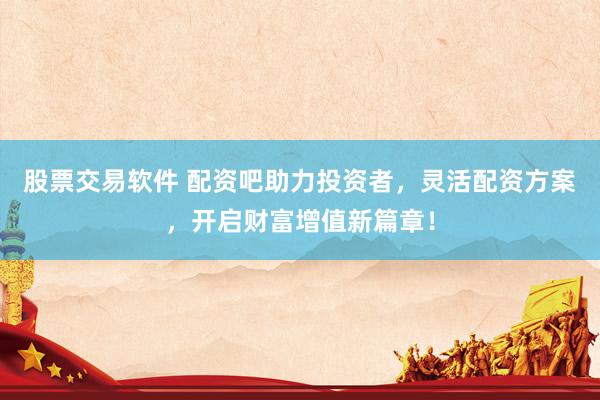 股票交易软件 配资吧助力投资者，灵活配资方案，开启财富增值新篇章！
