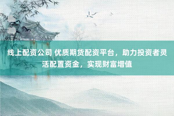 线上配资公司 优质期货配资平台，助力投资者灵活配置资金，实现财富增值