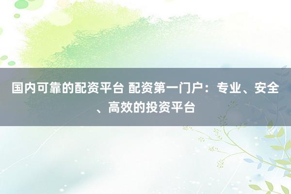 国内可靠的配资平台 配资第一门户：专业、安全、高效的投资平台