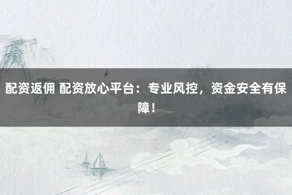 配资返佣 配资放心平台：专业风控，资金安全有保障！