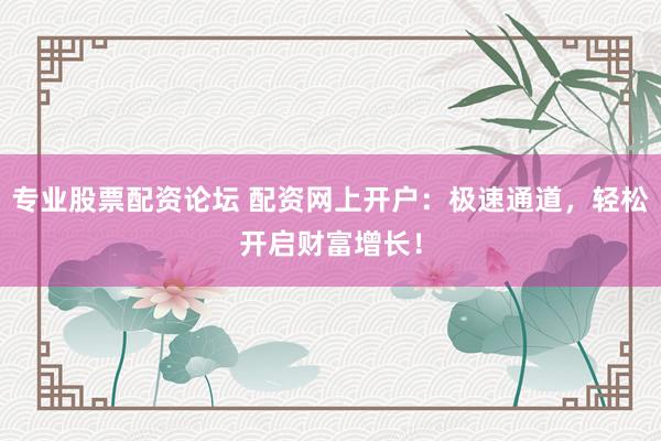 专业股票配资论坛 配资网上开户：极速通道，轻松开启财富增长！