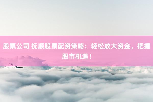 股票公司 抚顺股票配资策略：轻松放大资金，把握股市机遇！