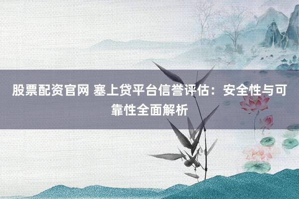 股票配资官网 塞上贷平台信誉评估：安全性与可靠性全面解析