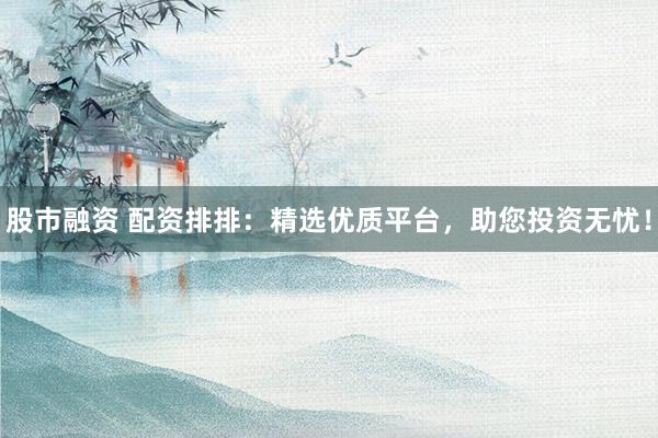 股市融资 配资排排：精选优质平台，助您投资无忧！