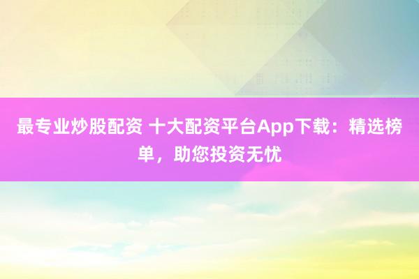 最专业炒股配资 十大配资平台App下载：精选榜单，助您投资无忧