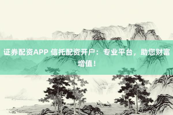 证券配资APP 信托配资开户：专业平台，助您财富增值！