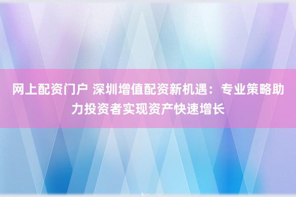 网上配资门户 深圳增值配资新机遇：专业策略助力投资者实现资产快速增长